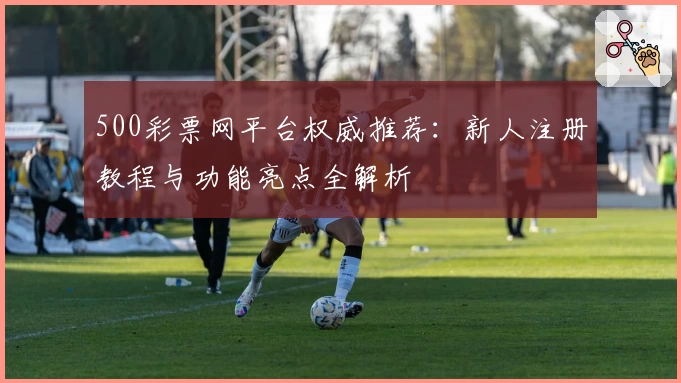 500彩票网平台权威推荐：新人注册教程与功能亮点全解析