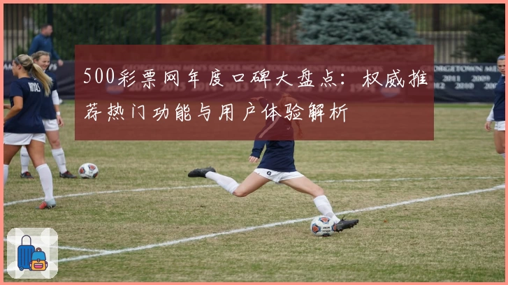 500彩票网年度口碑大盘点：权威推荐热门功能与用户体验解析