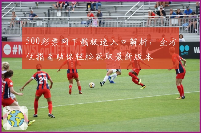 500彩票网下载极速入口解析，全方位指南助你轻松获取最新版本