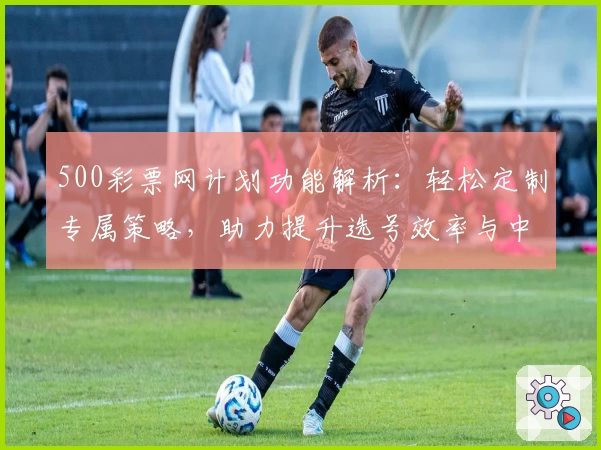 500彩票网计划功能解析：轻松定制专属策略，助力提升选号效率与中奖概率