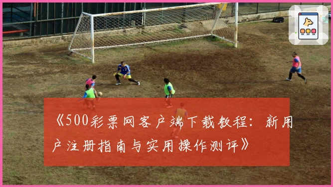 《500彩票网客户端下载教程：新用户注册指南与实用操作测评》