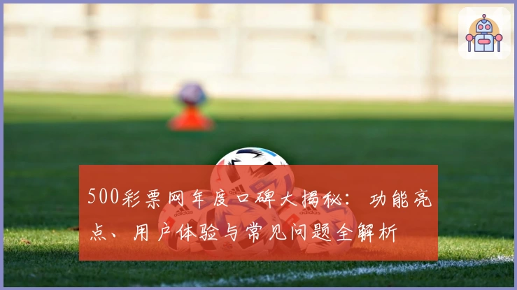 500彩票网年度口碑大揭秘：功能亮点、用户体验与常见问题全解析