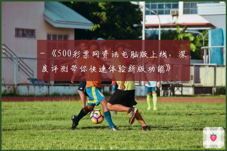 - 《500彩票网资讯电脑版上线，深度评测带你快速体验新版功能》