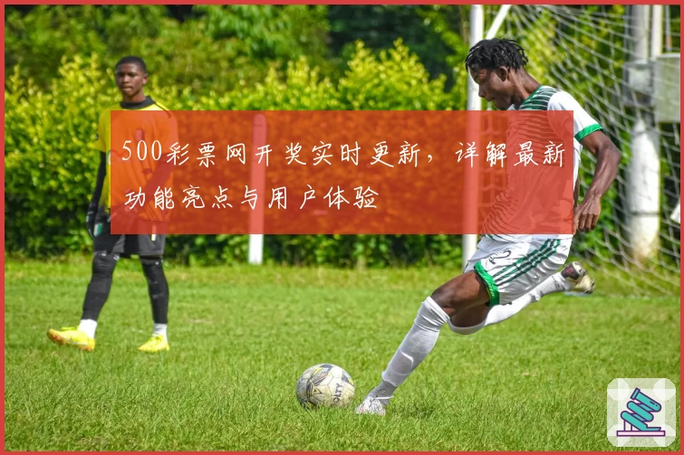 500彩票网开奖实时更新，详解最新功能亮点与用户体验