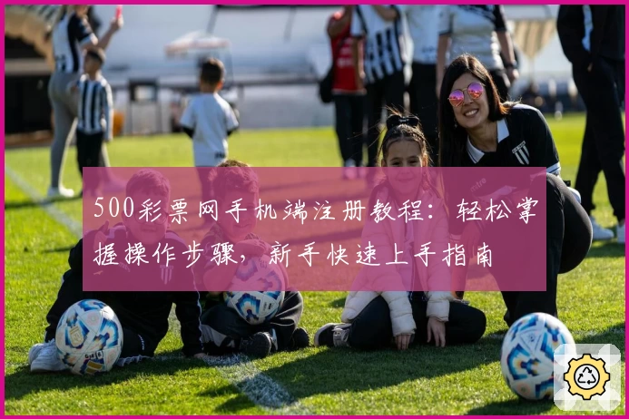 500彩票网手机端注册教程：轻松掌握操作步骤，新手快速上手指南