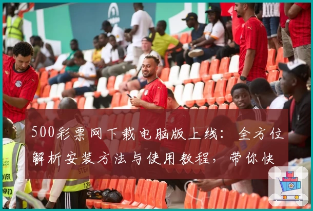 500彩票网下载电脑版上线：全方位解析安装方法与使用教程，带你快速掌握操作要点