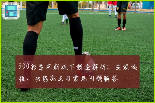 500彩票网新版下载全解析：安装流程、功能亮点与常见问题解答