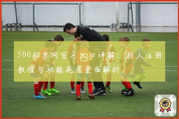 500彩票网官方入口详解：新人注册教程与功能亮点全面解析