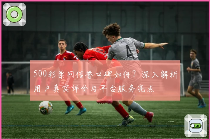 500彩票网信誉口碑如何？深入解析用户真实评价与平台服务亮点