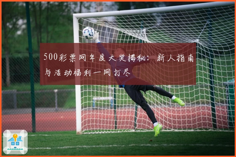 500彩票网年度大奖揭秘：新人指南与活动福利一网打尽