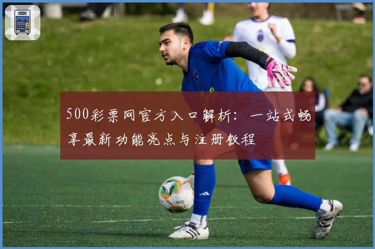 500彩票网官方入口解析：一站式畅享最新功能亮点与注册教程