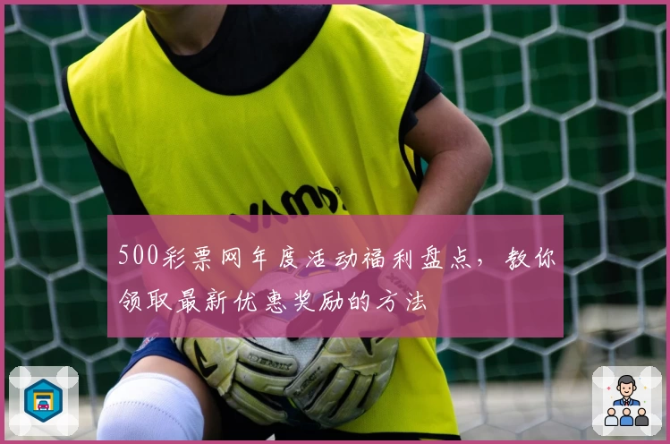 500彩票网年度活动福利盘点，教你领取最新优惠奖励的方法