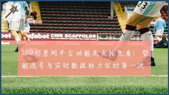 500彩票网平台功能亮点抢先看：智能选号与实时数据助力你的每一次选择