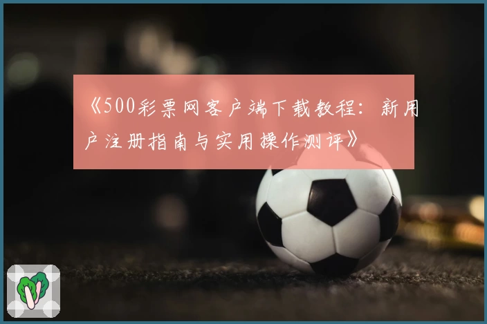 《500彩票网客户端下载教程：新用户注册指南与实用操作测评》